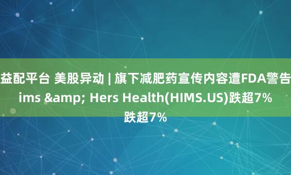 优益配平台 美股异动 | 旗下减肥药宣传内容遭FDA警告 Hims & Hers Health(HIMS.US)跌超7%