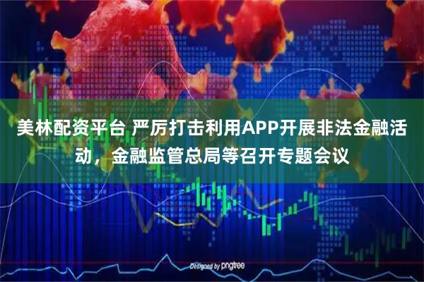 美林配资平台 严厉打击利用APP开展非法金融活动，金融监管总局等召开专题会议