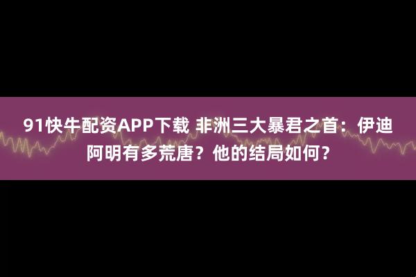 91快牛配资APP下载 非洲三大暴君之首：伊迪阿明有多荒唐？他的结局如何？