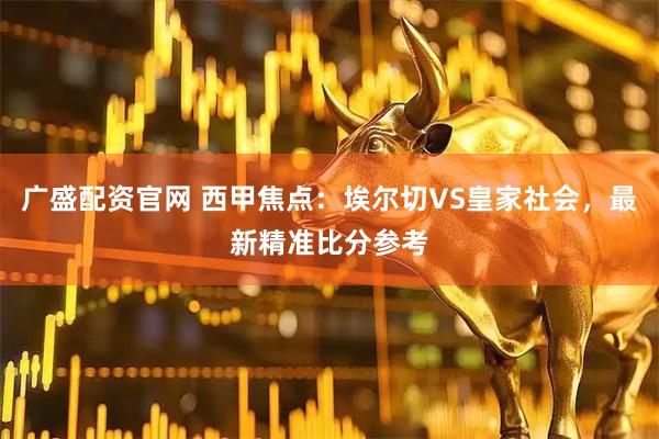 广盛配资官网 西甲焦点：埃尔切VS皇家社会，最新精准比分参考