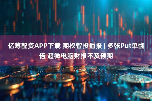 亿筹配资APP下载 期权智投播报 | 多张Put单翻倍 超微电脑财报不及预期