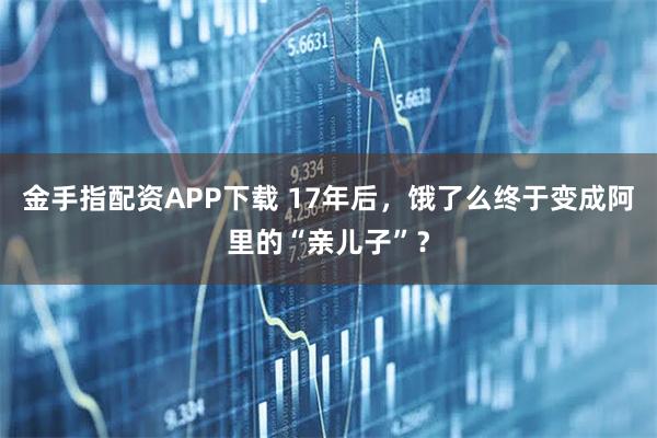 金手指配资APP下载 17年后，饿了么终于变成阿里的“亲儿子”？