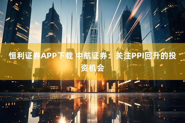 恒利证券APP下载 中航证券：关注PPI回升的投资机会