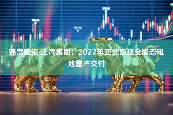 锦富配资 上汽集团：2027年正式实现全固态电池量产交付