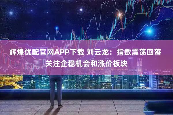 辉煌优配官网APP下载 刘云龙：指数震荡回落 关注企稳机会和涨价板块
