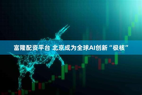 富隆配资平台 北京成为全球AI创新“极核”