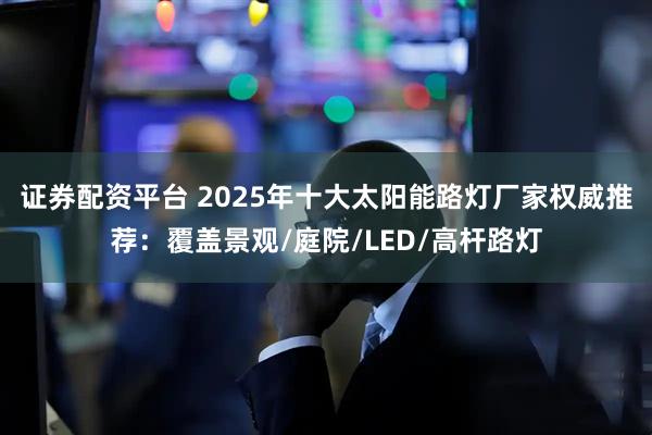 证券配资平台 2025年十大太阳能路灯厂家权威推荐：覆盖景观/庭院/LED/高杆路灯