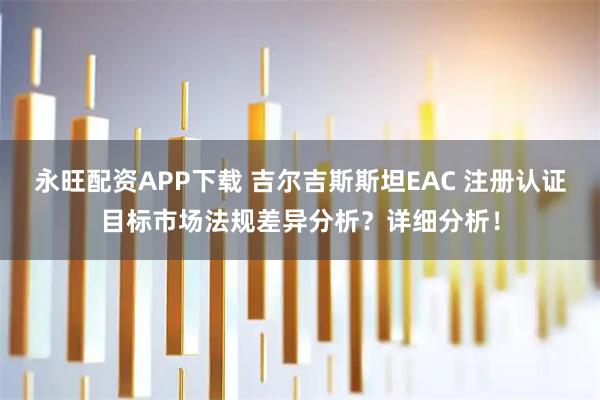 永旺配资APP下载 吉尔吉斯斯坦EAC 注册认证目标市场法规差异分析？详细分析！