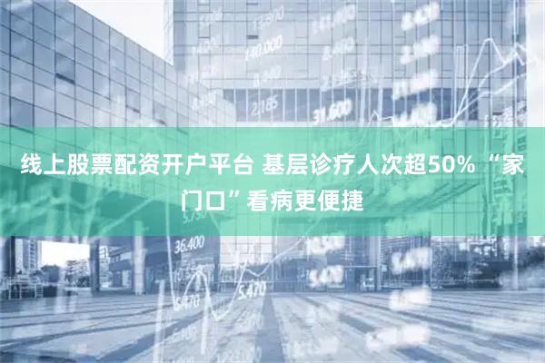线上股票配资开户平台 基层诊疗人次超50% “家门口”看病更便捷