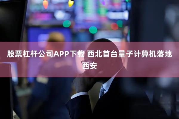 股票杠杆公司APP下载 西北首台量子计算机落地西安