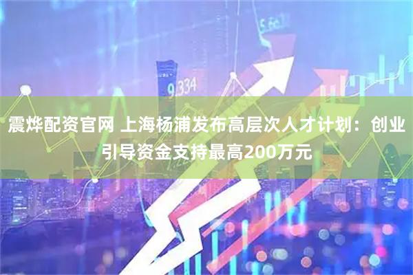 震烨配资官网 上海杨浦发布高层次人才计划：创业引导资金支持最高200万元