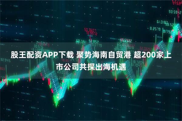 股王配资APP下载 聚势海南自贸港 超200家上市公司共探出海机遇