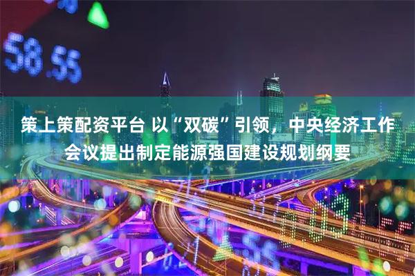 策上策配资平台 以“双碳”引领，中央经济工作会议提出制定能源强国建设规划纲要