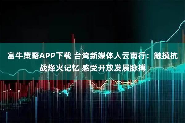 富牛策略APP下载 台湾新媒体人云南行：触摸抗战烽火记忆 感受开放发展脉搏