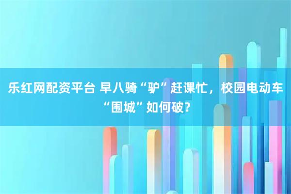 乐红网配资平台 早八骑“驴”赶课忙，校园电动车“围城”如何破？