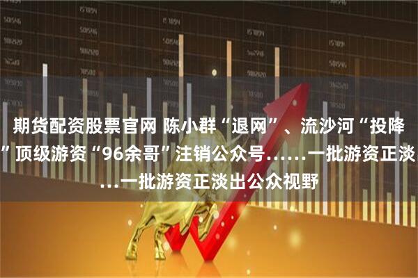 期货配资股票官网 陈小群“退网”、流沙河“投降”、“90后”顶级游资“96余哥”注销公众号……一批游资正淡出公众视野