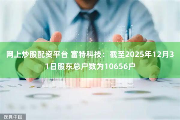 网上炒股配资平台 富特科技：截至2025年12月31日股东总户数为10656户