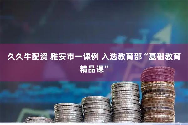 久久牛配资 雅安市一课例 入选教育部“基础教育精品课”