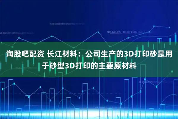 淘股吧配资 长江材料：公司生产的3D打印砂是用于砂型3D打印的主要原材料