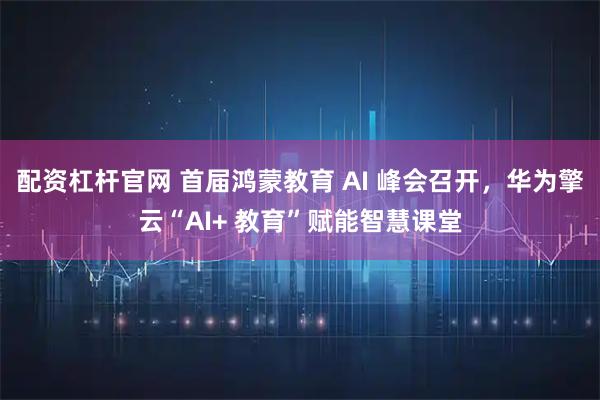 配资杠杆官网 首届鸿蒙教育 AI 峰会召开，华为擎云“AI+ 教育”赋能智慧课堂