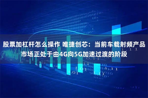 股票加杠杆怎么操作 唯捷创芯：当前车载射频产品市场正处于由4G向5G加速过渡的阶段