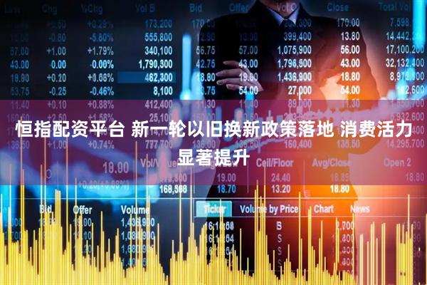 恒指配资平台 新一轮以旧换新政策落地 消费活力显著提升