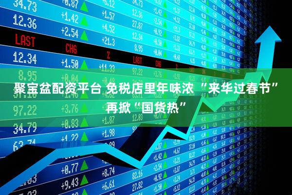 聚宝盆配资平台 免税店里年味浓 “来华过春节”再掀“国货热”