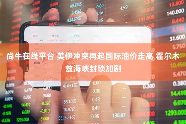尚牛在线平台 美伊冲突再起国际油价走高 霍尔木兹海峡封锁加剧
