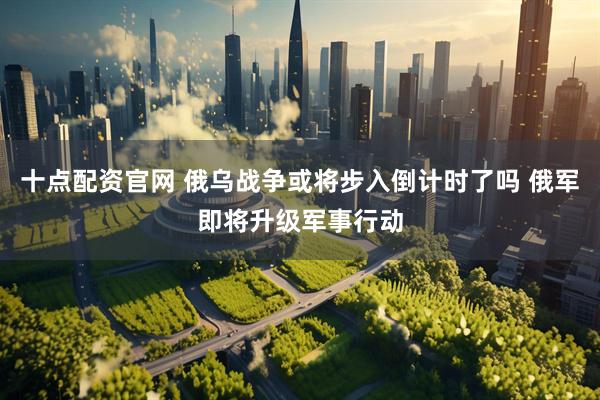 十点配资官网 俄乌战争或将步入倒计时了吗 俄军即将升级军事行动