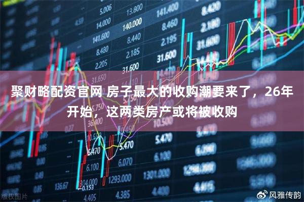 聚财略配资官网 房子最大的收购潮要来了,26年开始,这两类房产或将被收购