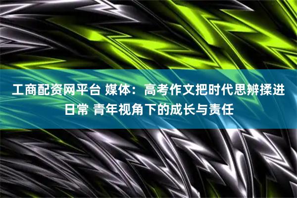 工商配资网平台 媒体：高考作文把时代思辨揉进日常 青年视角下的成长与责任