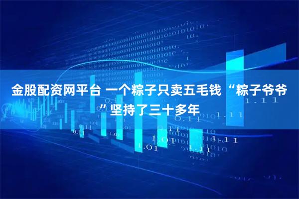 金股配资网平台 一个粽子只卖五毛钱 “粽子爷爷”坚持了三十多年