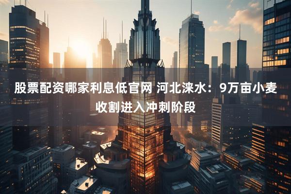 股票配资哪家利息低官网 河北涞水：9万亩小麦收割进入冲刺阶段