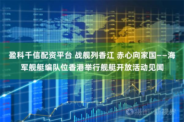 盈科千信配资平台 战舰列香江 赤心向家国——海军舰艇编队位香港举行舰艇开放活动见闻