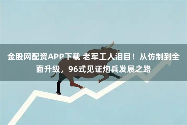 金股网配资APP下载 老军工人泪目！从仿制到全面升级，96式见证炮兵发展之路
