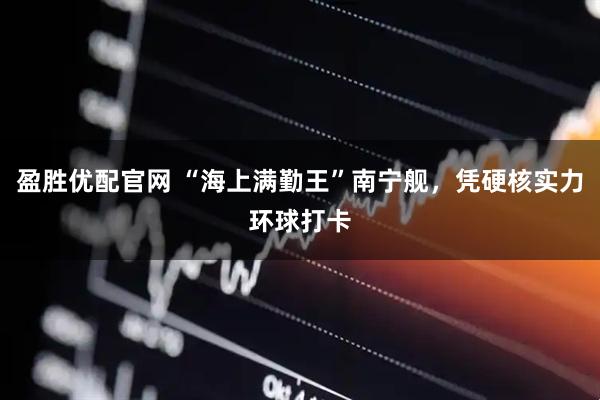 盈胜优配官网 “海上满勤王”南宁舰，凭硬核实力环球打卡