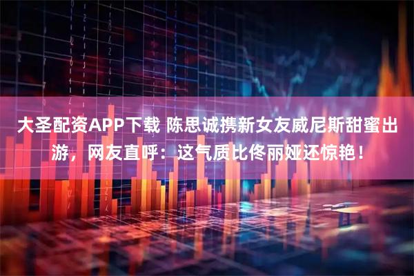 大圣配资APP下载 陈思诚携新女友威尼斯甜蜜出游，网友直呼：这气质比佟丽娅还惊艳！