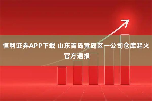 恒利证券APP下载 山东青岛黄岛区一公司仓库起火 官方通报