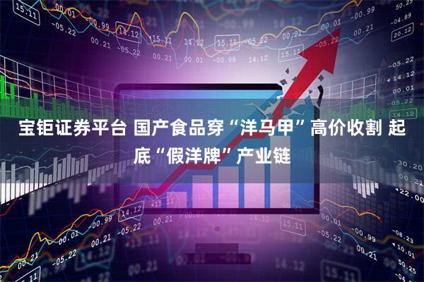 宝钜证券平台 国产食品穿“洋马甲”高价收割 起底“假洋牌”产业链